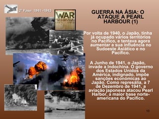 2ª Fase: 1941 -1943 GUERRA NA ÁSIA: O ATAQUE A PEARL HARBOUR (1) Por volta de 1940, o Japão, tinha já ocupado vários territórios no Pacífico, e tentava agora aumentar a sua influência no Sudoeste Asiático e no Pacífico. A Junho de 1941, o Japão, invade a Indochina. O governo dos Estados Unidos da América, indignado, impõe sanções económicas ao Japão. Como represália, a 7 de Dezembro de 1941, a aviação japonesa atacou Pearl Harbor, a maior base norte-americana do Pacífico. 