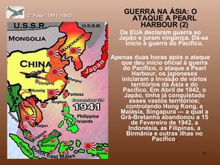 2ª Fase: 1941 -1943 GUERRA NA ÁSIA: O ATAQUE A PEARL HARBOUR (2) Os EUA declaram guerra ao Japão e juram vingança. Dá-se  início à guerra do Pacífico. Apenas duas horas após o ataque que deu início oficial à guerra do Pacífico, o ataque a Pearl Harbour, os japoneses iniciaram a invasão de vários territórios da Ásia e do Pacífico. Em Abril de 1942, o Japão, tinha já conquistado esses vastos territórios; controlando Hong Kong, a Malásia, Singapura — a qual a Grã-Bretanha abandonou a 15 de Fevereiro de 1942, a Indonésia, as Filipinas, a Birmânia e outras ilhas no Pacífico . 
