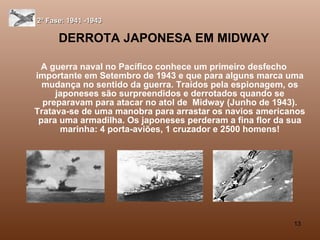 DERROTA JAPONESA EM MIDWAY A guerra naval no Pacífico conhece um primeiro desfecho importante em Setembro de 1943 e que para alguns marca uma mudança no sentido da guerra. Traídos pela espionagem, os japoneses são surpreendidos e derrotados quando se preparavam para atacar no atol de  Midway (Junho de 1943). Tratava-se de uma manobra para arrastar os navios americanos para uma armadilha. Os japoneses perderam a fina flor da sua marinha: 4 porta-aviões, 1 cruzador e 2500 homens! 2ª Fase: 1941 -1943 