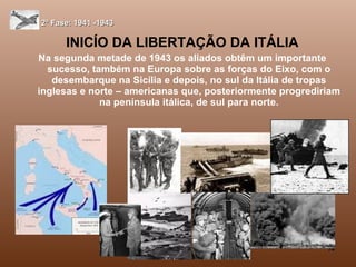 INICÍO DA LIBERTAÇÃO DA ITÁLIA Na segunda metade de 1943 os aliados obtêm um importante sucesso, também na Europa sobre as forças do Eixo, com o desembarque na Sicília e depois, no sul da Itália de tropas inglesas e norte – americanas que, posteriormente progrediriam na península itálica, de sul para norte. 2ª Fase: 1941 -1943 