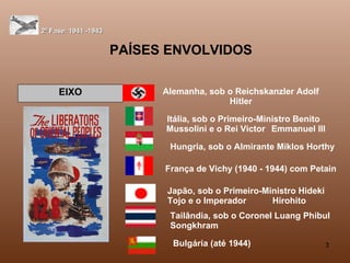 PAÍSES ENVOLVIDOS 2ª Fase: 1941 -1943 EIXO Alemanha, sob o Reichskanzler Adolf Hitler Itália, sob o Primeiro-Ministro Benito  Mussolini e o Rei Victor  Emmanuel III   Hungria, sob o Almirante Miklos Horthy França de Vichy (1940 - 1944) com Petain Japão, sob o Primeiro-Ministro Hideki Tojo e o Imperador  Hirohito  Tailândia, sob o Coronel Luang Phibul Songkhram  Bulgária (até 1944)   