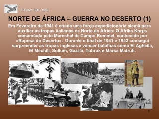 NORTE DE ÁFRICA – GUERRA NO DESERTO (1) Em Fevereiro de 1941 é criada uma força expedicionária alemã para auxiliar as tropas italianas no Norte de África: O Áfrika Korps comandada pelo Marechal de Campo Rommel, conhecido por «Raposa do Deserto».  Durante o final de 1941 e 1942 consegui surpreender as tropas inglesas e vencer batalhas como El Agheila, El Mechili, Sollum, Gazala, Tobruk e Marsa Matruh. 2ª Fase: 1941 -1943 