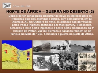NORTE DE ÁFRICA – GUERRA NO DESERTO (2) Depois de ter conseguido empurrar de novo os Ingleses para as fronteiras egípcias, Rommel é detido, sem combustível, em El-Alamein. Aí, em Outubro de 1942, os alemães são derrotados pelas tropas inglesas chefiadas por Montgomery. Finalmente, cercados a leste pelos ingleses e a oeste pelos americanos do 1º exército de Patton, 250 mil alemães e italianos rendem-se na Tunísia em Maio de 1943. Terminara a guerra no Norte de África. 2ª Fase: 1941 -1943 