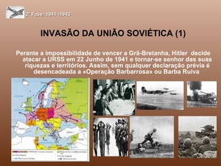 INVASÃO DA UNIÃO SOVIÉTICA (1) Perante a impossibilidade de vencer a Grã-Bretanha, Hitler  decide atacar a URSS em 22 Junho de 1941 e tornar-se senhor das suas riquezas e territórios. Assim, sem qualquer declaração prévia é desencadeada a «Operação Barbarrosa» ou Barba Ruiva  2ª Fase: 1941 -1943 