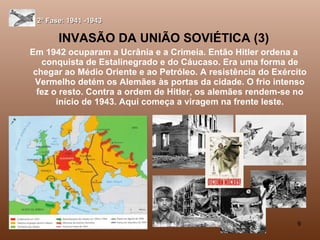 INVASÃO DA UNIÃO SOVIÉTICA (3) Em 1942 ocuparam a Ucrânia e a Crimeia. Então Hitler ordena a conquista de Estalinegrado e do Cáucaso. Era uma forma de chegar ao Médio Oriente e ao Petróleo. A resistência do Exército Vermelho detém os Alemães às portas da cidade. O frio intenso fez o resto. Contra a ordem de Hitler, os alemães rendem-se no início de 1943. Aqui começa a viragem na frente leste. 2ª Fase: 1941 -1943 