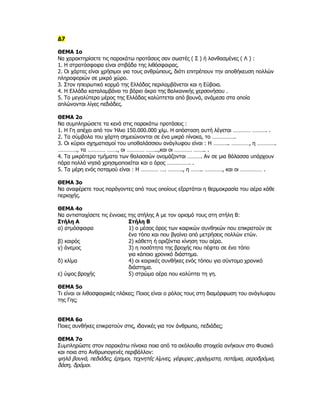 Δ7

ΘΕΜΑ 1ο
Να χαρακτηρίσετε τις παρακάτω προτάσεις σαν σωστές ( Σ ) ή λανθασμένες ( Λ ) :
1. Η στρατόσφαιρα είναι στιβάδα της λιθόσφαιρας.
2. Οι χάρτες είναι χρήσιμοι για τους ανθρώπους, διότι επιτρέπουν την αποθήκευση πολλών
πληροφοριών σε μικρό χώρο.
3. Στον ηπειρωτικό κορμό της Ελλάδας περιλαμβάνεται και η Εύβοια.
4. Η Ελλάδα καταλαμβάνει το βόριο άκρο της Βαλκανικής χερσονήσου .
5. Το μεγαλύτερο μέρος της Ελλάδας καλύπτεται από βουνά, ανάμεσα στα οποία
απλώνονται λίγες πεδιάδες.

ΘΕΜΑ 2ο
Να συμπληρώσετε τα κενά στις παρακάτω προτάσεις :
1. Η Γη απέχει από τον Ήλιο 150.000.000 χλμ. Η απόσταση αυτή λέγεται ………… ………. .
2. Τα σύμβολα του χάρτη σημειώνονται σε ένα μικρό πίνακα, το …………….
3. Οι κύριοι σχηματισμοί του υποθαλάσσιου ανάγλυφου είναι : Η ……….. …………, η ………….
…………., τα ………… ……., οι ………… ……..,και οι ………… …….. .
4. Τα μικρότερα τμήματα των θαλασσών ονομάζονται ………. Αν σε μια θάλασσα υπάρχουν
πάρα πολλά νησιά χρησιμοποιείται και ο όρος ……………. .
5. Τα μέρη ενός ποταμού είναι : Η ………… …. ………., η …….. …………, και οι …………… .

ΘΕΜΑ 3ο
Να αναφέρετε τους παράγοντες από τους οποίους εξαρτάται η θερμοκρασία του αέρα κάθε
περιοχής.

ΘΕΜΑ 4ο
Να αντιστοιχίσετε τις έννοιες της στήλης Α με τον ορισμό τους στη στήλη Β:
Στήλη Α                       Στήλη Β
α) ατμόσφαιρα                 1) ο μέσος όρος των καιρικών συνθηκών που επικρατούν σε
                              ένα τόπο και που βγαίνει από μετρήσεις πολλών ετών.
β) καιρός                     2) κάθετη ή οριζόντια κίνηση του αέρα.
γ) άνεμος                     3) η ποσότητα της βροχής που πέφτει σε ένα τόπο
                              για κάποιο χρονικό διάστημα.
δ) κλίμα                      4) οι καιρικές συνθήκες ενός τόπου για σύντομο χρονικό
                              διάστημα.
ε) ύψος βροχής                5) στρώμα αέρα που καλύπτει τη γη.

ΘΕΜΑ 5ο
Τι είναι οι λιθοσφαιρικές πλάκες; Ποιος είναι ο ρόλος τους στη διαμόρφωση του ανάγλυφου
της Γης;


ΘΕΜΑ 6ο
Ποιες συνθήκες επικρατούν στις, ιδανικές για τον άνθρωπο, πεδιάδες;

ΘΕΜΑ 7ο
Συμπληρώστε στον παρακάτω πίνακα ποια από τα ακόλουθα στοιχεία ανήκουν στο Φυσικό
και ποια στο Ανθρωπογενές περιβάλλον:
ψηλά βουνά, πεδιάδες, έρημοι, τεχνητές λίμνες, γέφυρες ,φράγματα, ποτάμια, αεροδρόμια,
δάση, δρόμοι.
 