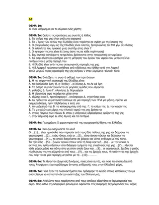 Δ8

ΘΕΜΑ 1ο:
Τι είναι υπόμνημα και τι κλίμακα ενός χάρτη;

ΘΕΜΑ 2ο: Ορίστε τις προτάσεις ως σωστές ή λάθος
1. Το σχήμα της γης είναι απόλυτα σφαιρικό
2. Το μ ήκος των ακτών της Ελλάδας είναι τεράστιο σε σχέση με τη έκτασή της
3. Ο ηπειρωτικός κορμ ός της Ελλάδας είναι πλατύς, ξεπερνώντας τα 240 χλμ σε πλάτος
4. Οι πλανήτες του ηλιακού μ ας συστήμ ατος είναι 7
5. Οι ήπειροι της γης είναι 6 (ονομ άστε τις σε κάθε περίπτωση)
6. Σημ αντικά κοιτάσματα πετρελαίου βρίσκονται στην ηπειρωτική κατωφέρεια
7. Το ασφ αλέστερο κριτήριο για τη μέτρηση του όγκου του νερού που μετακινεί ένα
ποτάμι είναι η μέση παροχή του
8. Η Ελλάδα είναι από τις πιο σεισμογενείς περιοχές της γης
9. Η β.Αμερική πρωτοκατοικήθηκε από ινδιάνους που ήλθαν από την Αφρική
10.Οι μεγαλύ τερες οροσειρές της γης ανήκου ν στον λεγόμενο ‘αλπικό’ τύπο

ΘΕΜΑ 3ο: Επιλέξετε τη σωστή εκδοχή των προτάσεων
1. Η πιο σημαντική οροσειρά της Ελλάδας είναι
Α. τα Βαρδούσια όρη Β. η Πίνδος Γ. οι Άλπεις Δ. τα Λε κά όρη
2. Τα άστρα συγκεντρώνονται σε μεγάλες ομάδες που λέγονται
Α. γαλαξίες Β. ήλιοι Γ. πλανήτες Δ. δορυφόροι
3. Η οζοντόσφ αιρα περιέχεται μέσα στην
Α. εξώσφ αιρα Β. τροπόσφαιρα Γ. ιονόσφαιρα Δ. στρατόσφ αιρα
4. Αν πρόκειται να μεταναστεύσουμε σε μια περιοχή των ΗΠΑ για μήνες, πρέπει να
ενημερωθούμε, πριν ταξιδέψουμ ε εκεί, για
Α. το υψόμετρό της Β. τα κατακρημνίσμ ατά της Γ. το κλίμα της Δ. τον καιρό της
5. Το μ εγαλύτερο μέρος του γλυκού νερού της γης βρίσκεται
Α. στους πάγους των πόλων Β. στου ς υπόγειους υδροφόρους ορίζοντες της γης
Γ. στην ατμ όσφ αιρα Δ. στις λίμνες και τα ποτάμια

ΘΕΜΑ 4ο: Περιγράψτε 5 χαρακτηριστικά της γεωγραφικής θέσης της Ελλάδας

ΘΕΜΑ 5ο : Να συμπληρώσετε τα κενά
Οι …(1)… είναι ημικύκλια που περνούν από τους δύο πόλους της γης και δείχνουν το
γεωγραφικό …(2)… ενός τόπου, ενώ οι …(3)… είναι άνισοι κύκλοι και δείχνουν το
γεωγραφικό …(4).., το οποίο διακρίνεται σε βόρειο και νότιο ανάλογα με τον τόπο.
Τα τρία είδη …(5)… ζωνών προκύ πτουν από τη διαφ ορετική …(6)… με την οποία οι
ακτίνες του ηλίου πέφτουν στα διάφορα τμήματα της επιφάνειας της γης …(7)… λέγεται
κάθε χώρος μέσα και πάνω στη γη στον οποίο ζουν και …(8)… οι οργανισμοί. Σχεδόν ο μισός
πληθυσμός της γης εξαρτάται από τους …(9)… και τις βροχές τους. Η ποσότητας της βροχής
που πέφ τει σε μια περιοχή μετριέται με το …(10)… …… .

ΘΕΜΑ 6ο: Τι λέγονται εξωγενείς δυνάμεις, ποιες είναι αυτές, και ποια τα αποτελέσματά
τους; Αναφέρετε ένα παράδειγμα έντονης επίδρασής τους στον Ελλαδικό χώρο.

ΘΕΜΑ 7ο: Ποια ήταν τα πλεονεκτήματα που πρόσφερε το Αιγαίο στους κατοίκους του με
αποτέλεσμα να καταστεί κέντρο ανάπτυξης του Ελληνισμού;

ΘΕΜΑ 8ο: Αναλύστε τους παράγοντες από τους οποίους εξαρτάται η θερμοκρασία του
αέρα. Ποιο άλλο ατμοσφαιρικό φαινόμενο οφείλεται στις διαφορές θερμοκρασίας του αέρα;
 