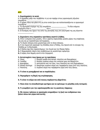 Δ11

1. Συμπληρώστε τα κενά.
α. Η αεριώδης μάζα που περιβάλλει τη γη και παρέχει στους οργανισμούς οξυγόνο
ονομάζεται ________________ .
β. Ο χώρος πάνω και μέσα στη γη στον οποίο ζουν και πολλαπλασιάζονται οι οργανισμοί
ονομάζεται ________________ .
γ. Το εξωτερικό στρώμα της γης ονομάζεται ________________ . Τα δύο επόμενα
στρώματα είναι ο ________________ και ο ________________ .
δ. Οι δυνάμεις που έχουν την αιτία της γέννησής τους στο εσωτερικό της γης λέγονται
________________ .

2. Σημειώστε στις παρακάτω προτάσεις σωστό ή λάθος.
1. Όταν η κλίμακα είναι μεγάλη, τότε ο χάρτης παρουσιάζει μεγάλο μέρος της επιφάνειας
της γης και με περισσότερες λεπτομέρειες.
2. Το Αιγαίο πέλαγος είναι μεγαλύτερο από το Ιόνιο πέλαγος.
3. Η πιο σημαντική οροσειρά της Ελλάδας είναι η Πίνδος, που ξεκινά από τα σύνορα της
Ελλάδας με τη Βουλγαρία.
4. Ο Νείλος έχει δύο παραποτάμους: τον Λευκό και τον Μαύρο Νείλο.
5. Η θερμοκρασία πέφτει όσο ανεβαίνουμε σε μεγαλύτερο υψόμετρο.
6. Ο αέρας είναι θερμός κοντά στον Ισημερινό.

3. Αντιστοιχίστε τους όρους με τις προτάσεις
α. Ήλιος            1. Μεγάλη ομάδα από άστρα, πλανήτες και δορυφόρους
β. Γαλαξίας         2. Μεγάλο ουράνιο σώμα που εκπέμπει φως και θερμότητα
γ. Δορυφόρος        3. Αποτελείται από τον ήλιο, τους πλανήτες και τους δορυφόρους
δ. Ηλιακό σύστημα 4. Μικρότερο ουράνιο σώμα που περιφέρεται γύρω από τους πλανήτες
ε. Πλανήτης         5. Ουράνιο σώμα που περιφέρεται γύρω από τους ήλιους

4. Τι είναι οι μεσημβρινοί και οι παράλληλοι;

5. Περιγράψτε τη δομή της ατμόσφαιρας.

6. Τι είναι το κλίμα και από ποιους παράγοντες εξαρτάται;

7. Ποια είναι τα σπουδαιότερα κριτήρια για να κρίνουμε το μέγεθος ενός ποταμού;

8. Τι γνωρίζετε για την υφαλοκρηπίδα και τις ωκεάνιες τάφρους;

9. Με ποιους τρόπους οι οροσειρές επηρεάζουν τη ζωή των ανθρώπων που
ζούνε πάνω και γύρω από αυτές;
 