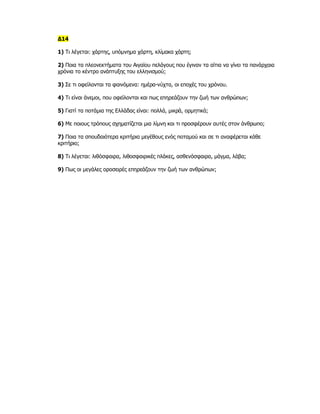 Δ14

1) Τι λέγεται: χάρτης, υπόμνημα χάρτη, κλίμακα χάρτη;

2) Ποια τα πλεονεκτήματα του Αιγαίου πελάγους που έγιναν τα αίτια να γίνει τα πανάρχαια
χρόνια το κέντρο ανάπτυξης του ελληνισμού;

3) Σε τι οφείλονται τα φαινόμενα: ημέρα-νύχτα, οι εποχές του χρόνου.

4) Τι είναι άνεμοι, που οφείλονται και πως επηρεάζουν την ζωή των ανθρώπων;

5) Γιατί τα ποτάμια της Ελλάδας είναι: πολλά, μικρά, ορμητικά;

6) Με ποιους τρόπους σχηματίζεται μια λίμνη και τι προσφέρουν αυτές στον άνθρωπο;

7) Ποια τα σπουδαιότερα κριτήρια μεγέθους ενός ποταμού και σε τι αναφέρεται κάθε
κριτήριο;

8) Τι λέγεται: λιθόσφαιρα, λιθοσφαιρικές πλάκες, ασθενόσφαιρα, μάγμα, λάβα;

9) Πως οι μεγάλες οροσειρές επηρεάζουν την ζωή των ανθρώπων;
 