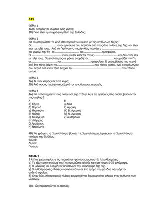 Δ15

ΘΕΜΑ 1
1Α)Τι ονομάζεται κλίμακα ενός χάρτη;
1Β) Ποια είναι η γεωγραφική θέση της Ελλάδας;

ΘΕΜΑ 2
Να συμπληρώσετε τα κενά στο παρακάτω κείμενο με τις κατάλληλες λέξεις:
Οι............................... είναι ημικύκλια που περνούν απο τους δύο πόλους της Γης, και είναι
ίσοι μεταξύ τους. Από το Γκρήνουιτς της Αγγλίας, περνάει ο ............................................
και χωρίζει την Γη σε ............................. και.......................ημισφαίριο.
Οι .................................... είναι κύκλοι κάθετοι στους..............................και δεν είναι ίσοι
μεταξύ τους. Ο μεγαλύτερος σε μήκος ονομάζεται................................και χωρίζει την Γη
σε................................και....................................ημισφαίριο. Ο μεσημβρινός που περνά
από ένα τόπο δείχνει το..............................................του τόπου αυτού, ενώ ο παράλληλος
που περνά από έναν τόπο δείχνει το..............................................................του τόπου
αυτού.

ΘΕΜΑ 3
3Α) Τι είναι καιρός και τι το κλίμα;
3Β) Από ποιους παράγοντες εξαρτάται το κλίμα μιας περιοχής;

ΘΕΜΑ 4
4Α) Να αντιστοιχίσετε τους ποταμούς της στήλης Α με τις ηπείρους στις οποίες βρίσκονται
της στήλης Β:
Α                           Β
α) Κόγκο                    ϊ) Ασία
β) Παρανά                   ίΐ) Αφρική
γ) Μισσισσίπι               ϋί) Β. Αμερική
δ) Νείλος                   ίν) Ν. Αμερική
ε) Χουάγκ Χο                ν) Αυστραλία
στ) Νίγηρας
ζ) Αμαζόνιος
η) Ντάρλινγκ

4Β) Να γράψετε τα 3 μεγαλύτερα βουνά, τις 3 μεγαλύτερες λίμνες και τα 3 μεγαλύτερα
ποτάμια της Ελλάδας.
Βουνά:
Λίμνες:
Ποτάμια:


ΘΕΜΑ 5
5 Α) Να χαρακτηρίσετε τις παρακάτω προτάσεις ως σωστές ή λανθασμένες:
α) Το εξωτερικό στρώμα της Γης ονομάζεται φλοιός και έχει πάχος 5-75 χιλιόμετρα.
β) Ο μανδύας και ο πυρήνας αποτελούν την λιθόσφαιρα της Γης.
γ) Οι λιθοσφαιρικές πλάκες κινούνται πάνω σε ένα τμήμα του μανδύα που λέγεται
ασθενό σφαίρα.
δ) Όταν δύο λιθοσφαιρικές πλάκες συγκρούονται δημιουργείται φλοιός στον πυθμένα των
ωκεανών.

5Β) Πώς προκαλούνται οι σεισμοί;
 