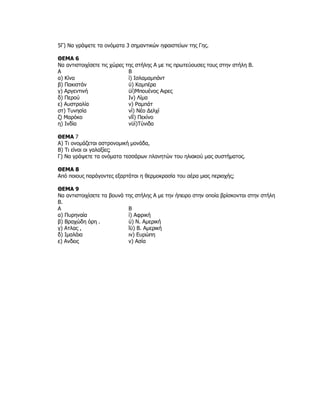 5Γ) Να γράψετε τα ονόματα 3 σημαντικών ηφαιστείων της Γης.

ΘΕΜΑ 6
Να αντιστοιχίσετε τις χώρες της στήλης Α με τις πρωτεύουσες τους στην στήλη Β.
Α                            Β
α) Κίνα                      ί) Ισλαμαμπάντ
β) Πακιστάν                  ϋ) Καμπέρα
γ) Αργεντινή                 ϋί)Μπουένος Αιρες
δ) Περού                     Ιν) Λίμα
ε) Αυστραλία                 ν) Ραμπάτ
στ) Τυνησία                  νί) Νέο Δελχί
ζ) Μαρόκο                    νΐί) Πεκίνο
η) Ινδία                     νϋί)Τύνιδα

ΘΕΜΑ 7
Α) Τι ονομάζεται αστρονομική μονάδα,
Β) Τι είναι οι γαλαξίες;
Γ) Να γράψετε τα ονόματα τεσσάρων πλανητών του ηλιακού μας συστήματος.

ΘΕΜΑ 8
Από ποιους παράγοντες εξαρτάται η θερμοκρασία του αέρα μιας περιοχής;

ΘΕΜΑ 9
Να αντιστοιχίσετε τα βουνά της στήλης Α με την ήπειρο στην οποία βρίσκονται στην στήλη
Β.
Α                           Β
α) Πυρηναία                 ί) Αφρική
β) Βραχώδη όρη .            ϋ) Ν. Αμερική
γ) Ατλας ,                  ΐϋ) Β. Αμερική
δ) Ιμαλάια                  ιν) Ευρώπη
ε) Ανδεις                   ν) Ασία
 