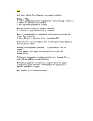 Δ16

1) Τι λέγετε κλίμακα; Ποια είδη χαρτών (κατηγορίες ) γνωρίζετε;

2) Σωστό - Λάθος
α) Το Ιόνιο χωρίζετε σε μικρότερα τμήματα όπως: Μυρτώο πέλαγος – Ικάριο κ.λ.π.
β) Η Ιθάκη του Οδυσσέα ανήκει στο Ιόνιο.
γ) Η πιο σημαντική οροσειρά είναι η Πίνδος.

3) α) Μουσσώνες: που φυσούν, γιατί είναι ευεγερτικοί.
β) Τι είναι ύψος βροχής. Το ύψος αυτής σε τι μετράτε;

4) α) Για την περιγραφή της ατμοσφαιρικής κατάστασης χρησιμοποιούμε δύο
έννοιες. Ποιες είναι αυτές;
β) Από τι εξαρτάται το κλίμα ενός τόπου; ( χωρίς ανάπτυξη ).

5) Ιαπωνία: Πόσα νησιά περιλαμβάνει; Ποια είναι τα σημαντικότερα; Ηφαίστειο;
Πρωτεύουσα νέα - παλιά.

6) Νείλος: Γιατί ονομάστηκε η Αίγυπτος ΄΄ δώρο του Νείλου ’’ από τον
Ηρόδοτο;
Φράγμα Ασουάν - λίμνη Νάσερ: Ποια η χρησιμότητά τους και γιατί
δημιουργήθηκαν;

7) Καύκασος: Να αναφέρετε τις γνώσεις σας γι’ αυτή την οροσειρά. Ποιο το
σημαντικότερο πρόβλημα της περιοχής αυτής;

8) Που δημιουργήθηκε ο πολιτισμός των Ίνκας; Ποιο σημαντικό τρόφιμο
καλλιεργούσαν πρώτα οι Ινδιάνοι; Τι είναι τα λάμα; Που χρησιμεύουν; Τι
σημαίνει ‘΄αλτιπάνος’’ - ‘΄σιέρρα’’;

9) Τι γνωρίζετε για το Δέλτα των ποταμών;
 