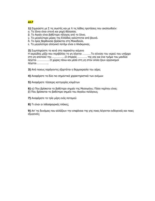 Δ17

1) Σημειώστε με Σ τις σωστές και με Λ τις λάθος προτάσεις που ακολουθούν:
α. Το Ιόνιο είναι στενή και ρηχή θάλασσα.
β. Το Αιγαίο είναι βαθύτερο πέλαγος από το Ιόνιο.
γ. Το μεγαλύτερο μέρος της Ελλάδας καλύπτεται από βουνά.
δ. Το όρος Βαρδούσια βρίσκεται στη Μακεδονία.
ε. Το μεγαλύτερο ελληνικό ποτάμι είναι ο Αλιάκμονας.

2) Συμπληρώστε τα κενά στο παρακάτω κείμενο
Η αεριώδης μάζα που περιβάλλει τη γη λέγεται …………Το σύνολο του νερού που υπάρχει
στη γη αποτελεί την……………….Ο στερεός …………. της γης και ένα τμήμα του μανδύα
λέγεται ………………Ο χώρος πάνω και μέσα στη γη στον οποίο ζουν οργανισμοί
λέγεται……………..

3) Από ποιους παράγοντες εξαρτάται η θερμοκρασία του αέρα;

4) Αναφέρατε τα δύο πιο σημαντικά χαρακτηριστικά των ανέμων

5) Αναφέρατε τέσσερις κατηγορίες κλιμάτων

6) α) Που βρίσκεται το βαθύτερο σημείο της Μεσογείου; Πόσο περίπου είναι;
β) Που βρίσκεται το βαθύτερο σημείο του Αιγαίου πελάγους;

7) Αναφέρατε τα τρία μέρη ενός ποταμού

8) Τι είναι οι λιθοσφαιρικές πλάκες;

9) Απ’ τις δυνάμεις που αλλάζουν την επιφάνεια της γης ποιες λέγονται ενδογενείς και ποιες
εξωγενείς;
 