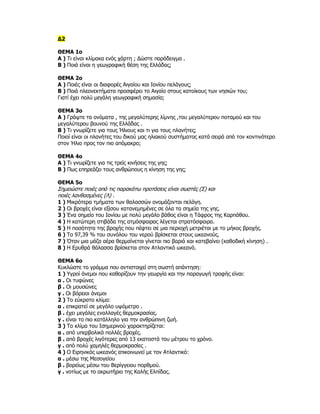 Δ2

ΘΕΜΑ 1ο
Α ) Τι είναι κλίμακα ενός χάρτη ; Δώστε παράδειγμα .
Β ) Ποιά είναι η γεωγραφική θέση της Ελλάδας;

ΘΕΜΑ 2ο
Α ) Ποιές είναι οι διαφορές Αιγαίου και Ιονίου πελάγους;
Β ) Ποιά πλεονεκτήματα προσφέρει το Αιγαίο στους κατοίκους των νησιών του;
Γιατί έχει πολύ μεγάλη γεωγραφική σημασία;

ΘΕΜΑ 3ο
Α ) Γράψτε τα ονόματα , της μεγαλύτερης λίμνης ,του μεγαλύτερου ποταμού και του
μεγαλύτερου βουνού της Ελλάδας .
Β ) Τι γνωρίζετε για τους Ήλιους και τι για τους πλανήτες;
Ποιοί είναι οι πλανήτες του δικού μας ηλιακού συστήματος κατά σειρά από τον κοντινότερο
στον Ήλιο προς τον πιο απόμακρο;

ΘΕΜΑ 4ο
Α ) Τι γνωρίζετε για τις τρείς κινήσεις της γης;
Β ) Πως επηρεάζει τους ανθρώπους η κίνηση της γης;

ΘΕΜΑ 5ο
Σημειώστε ποιές από τις παρακάτω προτάσεις είναι σωστές (Σ) και
ποιές λανθασμένες (Λ) .
1 ) Μικρότερα τμήματα των θαλασσών ονομάζονται πελάγη.
2 ) Οι βροχές είναι εξίσου κατανεμημένες σε όλα τα σημεία της γης.
3 ) Ένα σημείο του Ιονίου με πολύ μεγάλο βάθος είναι η Τάφρος της Καρπάθου.
4 ) Η κατώτερη στιβάδα της ατμόσφαιρας λέγεται στρατόσφαιρα.
5 ) Η ποσότητα της βροχής που πέφτει σε μια περιοχή μετριέται με το μήκος βροχής.
6 ) Το 97,39 % του συνόλου του νερού βρίσκεται στους ωκεανούς.
7 ) Όταν μια μάζα αέρα θερμαίνεται γίνεται πιο βαριά και κατεβαίνει (καθοδική κίνηση) .
8 ) Η Ερυθρά θάλασσα βρίσκεται στον Ατλαντικό ωκεανό.

ΘΕΜΑ 6ο
Κυκλώστε το γράμμα που αντιστοιχεί στη σωστή απάντηση:
1 ) Υγροί άνεμοι που καθορίζουν την γεωργία και την παραγωγή τροφής είναι:
α . Οι τυφώνες
β . Οι μουσώνες
γ . Οι βόρειοι άνεμοι
2 ) Το εύκρατο κλίμα:
α . επικρατεί σε μεγάλο υψόμετρο .
β . έχει μεγάλες εναλλαγές θερμοκρασίας.
γ . είναι το πιο κατάλληλο για την ανθρώπινη ζωή.
3 ) Το κλίμα του Ισημερινού χαρακτηρίζεται:
α . από υπερβολικά πολλές βροχές.
β . από βροχές λιγότερες από 13 εκατοστά του μέτρου το χρόνο.
γ . από πολύ χαμηλές θερμοκρασίες .
4 ) Ο Ειρηνικός ωκεανός επικοινωνεί με τον Ατλαντικό:
α . μέσω της Μεσογείου
β . βορείως μέσω του Βερίγγειου πορθμού.
γ . νοτίως με το ακρωτήριο της Καλής Ελπίδας.
 