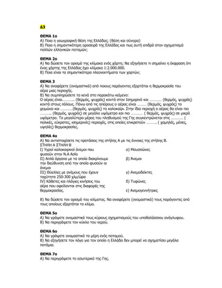 Δ3

ΘΕΜΑ 1ο
Α) Ποια η γεωγραφική θέση της Ελλάδας; (θέση και σύνορα)
Β) Ποια η σημαντικότερη οροσειρά της Ελλάδας και πως αυτή επιδρά στον σχηματισμό
πολλών ελληνικών ποταμών;

ΘΕΜΑ 2ο
Α) Να δώσετε τον ορισμό της κλίμακα ενός χάρτη; Να εξηγήσετε τι σημαίνει η έκφραση ότι
ένας χάρτης της Ελλάδας έχει κλίμακα 1:2.000.000.
Β) Ποια είναι τα σημαντικότερα πλεονεκτήματα των χαρτών;

ΘΕΜΑ 3
Α) Να αναφέρετε (ονομαστικά) από ποιους παράγοντες εξαρτάται η θερμοκρασία του
αέρα μιας περιοχής.
Β) Να συμπληρώσετε τα κενά στο παρακάτω κείμενο:
Ο αέρας είναι.……….. (θερμός, ψυχρός) κοντά στον Ισημερινό και ………… (θερμός, ψυχρός)
κοντά στους πόλους. Πάνω από τις ηπείρους ο αέρας είναι ……… (θερμός, ψυχρός) το
χειμώνα και …………(θερμός, ψυχρός) το καλοκαίρι. Στην ίδια περιοχή ο αέρας θα είναι πιο
……….. (θερμός, ψυχρός) σε μεγάλο υψόμετρο και πιο ………… ( θερμός, ψυχρός) σε μικρό
υψόμετρο. Το μεγαλύτερο μέρος του πληθυσμού της Γης συγκεντρώνεται στις ………… (
πολικές, εύκρατες, ισημερινές) περιοχές, στις οποίες επικρατούν ………. ( χαμηλές, μέσες,
υψηλές) θερμοκρασίες.

ΘΕΜΑ 4ο
Α) Να αντιστοιχίσετε τις προτάσεις της στήλης Α με τις έννοιες της στήλης Β.
ΣΤΗΛΗ Α ΣΤΗΛΗ Β
Ι) Υγροί καλοκαιρινοί άνεμοι που                   α) Μουσσώνες
φυσούν στην Ν.Α Ασία
ΙΙ) Απλά όργανα με τα οποία διακρίνουμε            β) Άνεμοι
την διεύθυνση από την οποία φυσούν οι
άνεμοι
ΙΙΙ) Θύελλες με ανέμους που έχουν                  γ) Ανεμοδείκτες
ταχύτητα 250-300 χλμ/ώρα
IV) Κάθετες και πλάγιες κινήσεις του               δ) Τυφώνες
αέρα που οφείλονται στις διαφορές της
θερμοκρασίας.                                      ε) Ανεμογεννήτριες

Β) Να δώσετε τον ορισμό του κλίματος. Να αναφέρετε (ονομαστικά) τους παράγοντες από
τους οποίους εξαρτάται το κλίμα.

ΘΕΜΑ 5ο
Α) Να γράψετε ονομαστικά τους κύριους σχηματισμούς του υποθαλάσσιου ανάγλυφου.
Β) Να περιγράψετε τον κύκλο του νερού.

ΘΕΜΑ 6ο
Α) Να γράψετε ονομαστικά τα μέρη ενός ποταμού.
Β) Να εξηγήσετε τον λόγο για τον οποίο η Ελλάδα δεν μπορεί να σχηματίσει μεγάλα
ποτάμια.

ΘΕΜΑ 7ο
Α) Να περιγράψετε το εσωτερικό της Γης.
 