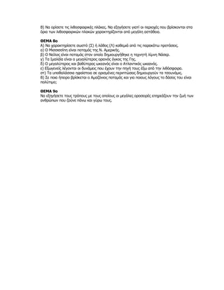 Β) Να ορίσετε τις λιθοσφαιρικές πλάκες. Να εξηγήσετε γιατί οι περιοχές που βρίσκονται στα
όρια των λιθοσφαιρικών πλακών χαρακτηρίζονται από μεγάλη αστάθεια.

ΘΕΜΑ 8ο
Α) Να χαρακτηρίσετε σωστό (Σ) ή λάθος (Λ) καθεμιά από τις παρακάτω προτάσεις.
α) Ο Μισσισσίπη είναι ποταμός της Ν. Αμερικής.
β) Ο Νείλος είναι ποταμός στον οποίο δημιουργήθηκε η τεχνητή λίμνη Νάσερ.
γ) Τα Ιμαλάϊα είναι ο μεγαλύτερος ορεινός όγκος της Γης.
δ) Ο μεγαλύτερος και βαθύτερος ωκεανός είναι ο Ατλαντικός ωκεανός.
ε) Εξωγενείς λέγονται οι δυνάμεις που έχουν την πηγή τους έξω από την λιθόσφαιρα.
στ) Τα υποθαλάσσια ηφαίστεια σε ορισμένες περιπτώσεις δημιουργούν τα τσουνάμις.
Β) Σε ποια ήπειρο βρίσκεται ο Αμαζόνιος ποταμός και για ποιους λόγους το δάσος του είναι
πολύτιμο;

ΘΕΜΑ 9ο
Να εξηγήσετε τους τρόπους με τους οποίους οι μεγάλες οροσειρές επηρεάζουν την ζωή των
ανθρώπων που ζούνε πάνω και γύρω τους.
 