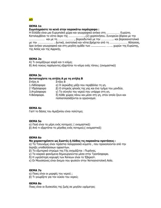 Δ5

ΘΕΜΑ 1ο
Συμπληρώστε τα κενά στην παρακάτω παράγραφο :
Η Ελλάδα είναι μια Ευρωπαïκή χώρα και γεωγραφικά ανήκει στη ……………… Ευρώπη.
Καταλαμβάνει το νότιο άκρο της …………………..(2) χερσονήσου. Συνορεύει βόρεια με την
………………… και με τη ………………… , βορειοδυτικά με την …………….. και βορειοανατολικά
με την ………………… . Δυτικά, ανατολικά και νότια βρέχεται από τη …………………… θάλασσα,
άρα ανήκει γεωγραφικά και στη μεγάλη ομάδα των .................. …….. χωρών της Ευρώπης,
της Ασίας και της Αφρικής.


ΘΕΜΑ 2ο
Α) Τι ονομάζουμε καιρό και τι κλίμα;
Β) Από ποιους παράγοντες εξαρτάται το κλίμα ενός τόπου; (ονομαστικά)


ΘΕΜΑ 3ο
Αντιστοιχίστε τη στήλη Α με τη στήλη Β
Στήλη Α            Στήλη Β
1.Λιθόσφαιρα       α) Η αεριώδης μάζα που περιβάλλει τη γη.
2 Υδρόσφαιρα       β) Ο στερεός φλοιός της γης και ένα τμήμα του μανδύα.
3.Ατμόσφαιρα       γ) Το σύνολο του νερού που υπάρχει στη γη.
4.Βιόσφαιρα.       δ) Κάθε χώρος πάνω και μέσα στη γη, στον οποίο ζουν και
                   πολλαπλασιάζονται οι οργανισμοί.


ΘΕΜΑ 4ο
Γιατί το δάσος του Αμαζονίου είναι πολύτιμο;


ΘΕΜΑ 5ο
α) Ποιά είναι τα μέρη ενός ποταμού; ( ονομαστικά)
β) Από τι εξαρτάται το μέγεθος ενός ποταμού;( ονομαστικά)


ΘΕΜΑ 6ο
Να χαρακτηρίσετε ως Σωστές ή Λάθος τις παρακάτω προτάσεις :
α) Τα Τσουνάμις είναι τεράστια παλιρροιακά κύματα , που προκαλούνται από την
έκρηξη υποθαλάσσιων ηφαιστίων.
β) Το εξωτερικό στρώμα της Γής ονομάζεται : Πυρήνας.
γ) Τα καιρικά φαινόμενα δημιουργούνται μέσα στην Τροπόσφαιρα.
δ) Η υψηλότερη κορυφή των Άλπεων είναι το Έβερεστ.
ε) Οι Μουσσώνες είναι άνεμοι που φυσούν στην Νοτιοανατολική Ασία.


ΘΕΜΑ 7ο
α) Ποιες είναι οι μορφές του νερού ;
β) Τι γνωρίζετε για τον κύκλο του νερού;

ΘΕΜΑ 8ο
Ποιες είναι οι δυσκολίες της ζωής σε μεγάλο υψόμετρο;
 
