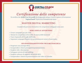 Certificazione delle competenze
Si certifica che Attilio Eros Serravalle ha frequentato presso il nostro istituto di formazione
"Digital Coach" il percorso formativo dal titolo:
MASTER DIGITAL MARKETING
I moduli del percorso formativo e le competenze sviluppate sono state:
SEM E DISPLAY ADVERTISING
Creare campagne pay per click;
Stimare la competition ed il traffic di ricerca delle keyword;
Usare il pannello di Google AdWords;
Impostare campagne Display con posizionamenti mirati ed automatici.
SEO (POSIZIONAMENTO PER I MOTORI DI RICERCA)
Progettare una strategia SEO;
Comprendere i fattori principali di posizionamento;
Scegliere title e description;
Sviluppare attività di link building;
Scegliere software di supporto all'attività SEO;
Comprendere i fattori di posizionamento dei video su Youtube.
 