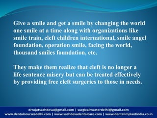 Give a smile and get a smile by changing the world
one smile at a time along with organizations like
smile train, cleft children international, smile angel
foundation, operation smile, facing the world,
thousand smiles foundation, etc.
They make them realize that cleft is no longer a
life sentence misery but can be treated effectively
by providing free cleft surgeries to those in needs.
 
