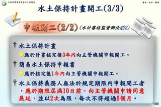 行政院農業委員會水土保持局 優質、效率、團隊
100
† 水土保持義務人無法於規定期限內申報開工者
，應於期限屆滿10日前，向主管機關申請同意
展延，並以2次為限，每次不得超過6個月。
† 水土保持計畫
應於計畫核定後3年內向主管機關申報開工。
† 簡易水土保持申報書
應於核定後1年內向主管機關申報開工。
水土保持計畫開工(3/3)
(水計審核監督辦法§22)
 