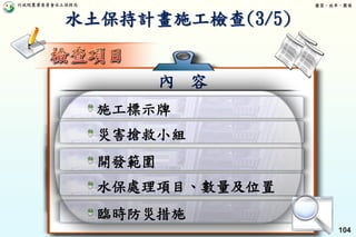 行政院農業委員會水土保持局 優質、效率、團隊
104
內 容
施工標示牌
災害搶救小組
開發範圍
水保處理項目、數量及位置
臨時防災措施
水土保持計畫施工檢查(3/5)
 