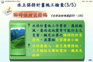 行政院農業委員會水土保持局 優質、效率、團隊
106
† 水保計畫施工作業前，應就颱
風、豪雨或地震等可能衍生之
災害，擬定必要之臨時性防災
措施，並籌組災害搶救小組
† 水保義務人、搶災應變措施、
人力編組及聯絡電話、機具及
材料
(水保技術規範§206、138)
水土保持計畫施工檢查(5/5)
 