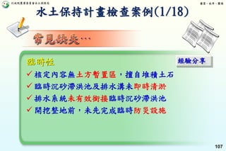 行政院農業委員會水土保持局 優質、效率、團隊
107
臨時性
 核定內容無土方暫置區，擅自堆積土石
 臨時沉砂滯洪池及排水溝未即時清淤
 排水系統未有效銜接臨時沉砂滯洪池
 開挖整地前，未先完成臨時防災設施
經驗分享
水土保持計畫檢查案例(1/18)
 