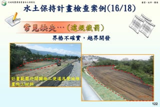 行政院農業委員會水土保持局 優質、效率、團隊
122
水土保持計畫檢查案例(16/18)
界樁不確實，越界開發
計畫範圍外開闢施工便道及整地堆
置施工材料
 