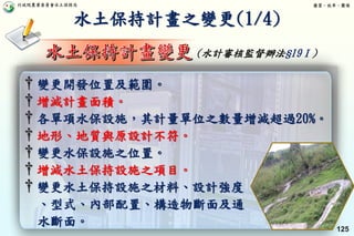 行政院農業委員會水土保持局 優質、效率、團隊
125
† 變更開發位置及範圍。
† 增減計畫面積。
† 各單項水保設施，其計量單位之數量增減超過20%。
† 地形、地質與原設計不符。
† 變更水保設施之位置。
† 增減水土保持設施之項目。
† 變更水土保持設施之材料、設計強度
、型式、內部配置、構造物斷面及通
水斷面。
水土保持計畫之變更(1/4)
(水計審核監督辦法§19Ⅰ)
 