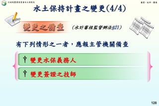 行政院農業委員會水土保持局 優質、效率、團隊
128
水土保持計畫之變更(4/4)
(水計審核監督辦法§21)
† 變更水保義務人
† 變更簽證之技師
有下列情形之一者，應報主管機關備查
 