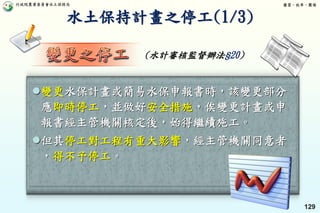行政院農業委員會水土保持局 優質、效率、團隊
129
變更水保計畫或簡易水保申報書時，該變更部分
應即時停工，並做好安全措施，俟變更計畫或申
報書經主管機關核定後，始得繼續施工。
但其停工對工程有重大影響，經主管機關同意者
，得不予停工。
水土保持計畫之停工(1/3)
(水計審核監督辦法§20)
 