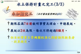行政院農業委員會水土保持局 優質、效率、團隊
134
†期限屆滿7日前敘明事實及理由，申請展延。
†展延以2次為限，每次不得超過6個月。
†但目的事業主管機關核准之開發期限較長者
，從其規定。
水土保持計畫之完工(3/3)
(水計審核監督辦法§34)
 