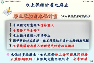 行政院農業委員會水土保持局 優質、效率、團隊
135
† 未依核定計畫施工情節重大
† 令其停工而未停工
† 水土保持義務人申請廢止
† 因變更設計或違規，致不符原核定書件之種類及規模
† 主管機關命義務人辦理變更設計而未辦理
水土保持計畫之廢止
 水保計畫經廢止，如已核發施工許可證應同時廢
止並限期繳回，未依規定期限繳回者，公告註銷
(水計審核監督辦法§31)
 