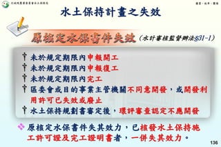 行政院農業委員會水土保持局 優質、效率、團隊
136
† 未於規定期限內申報開工
† 未於規定期限內申報復工
† 未於規定期限內完工
† 區委會或目的事業主管機關不同意開發，或開發利
用許可已失效或廢止
† 水土保持規劃書審定後，環評審查認定不應開發
水土保持計畫之失效
(水計審核監督辦法§31-1)
 原核定水保書件失其效力，已核發水土保持施
工許可證及完工證明書者，一併失其效力。
 