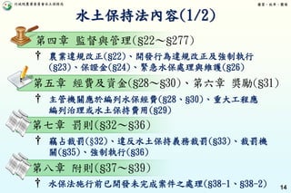 行政院農業委員會水土保持局 優質、效率、團隊
14
第四章 監督與管理(§22～§277)
† 農業違規改正(§22)、開發行為違規改正及強制執行
(§23)、保證金(§24)、緊急水保處理與維護(§26)
水土保持法內容(1/2)
第五章 經費及資金(§28～§30)、第六章 獎勵(§31)
第七章 罰則(§32～§36)
† 竊占裁罰(§32)、違反水土保持義務裁罰(§33)、裁罰機
關(§35)、強制執行(§36)
† 主管機關應於編列水保經費(§28、§30)、重大工程應
編列治理或水土保持費用(§29)
第八章 附則(§37～§39)
† 水保法施行前已開發未完成案件之處理(§38-1、§38-2)
 