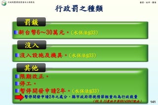 行政院農業委員會水土保持局 優質、效率、團隊
141
限期改正。
停工。
暫停開發申請2年。(水保法§33)
暫停開發申請2年之處分，縣市政府得視情節輕重而為行政裁量
（88.9.15農林字第88143847號函）
新台幣6～30萬元。(水保法§33)
罰鍰
沒入設施及機具。(水保法§33)
沒入
其他
行政罰之種類
 
