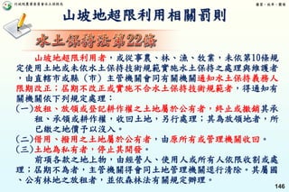 行政院農業委員會水土保持局 優質、效率、團隊
146
山坡地超限利用相關罰則
山坡地超限利用者，或從事農、林、漁、牧業，未依第10條規
定使用土地或未依水土保持技術規範實施水土保持之處理與維護者
，由直轄市或縣 (市) 主管機關會同有關機關通知水土保持義務人
限期改正；屆期不改正或實施不合水土保持技術規範者，得通知有
關機關依下列規定處理：
(一)放租、放領或登記耕作權之土地屬於公有者，終止或撤銷其承
租、承領或耕作權，收回土地，另行處理；其為放領地者，所
已繳之地價予以沒入。
(二)借用、撥用之土地屬於公有者，由原所有或管理機關收回。
(三)土地為私有者，停止其開發。
前項各款之地上物，由經營人、使用人或所有人依限收割或處
理；屆期不為者，主管機關得會同土地管理機關逕行清除。其屬國
、公有林地之放租者，並依森林法有關規定辦理。
 