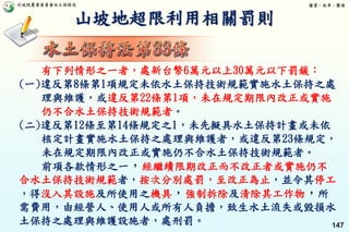 行政院農業委員會水土保持局 優質、效率、團隊
147
山坡地超限利用相關罰則
有下列情形之一者，處新台幣6萬元以上30萬元以下罰鍰：
(一)違反第8條第1項規定未依水土保持技術規範實施水土保持之處
理與維護，或違反第22條第1項，未在規定期限內改正或實施
仍不合水土保持技術規範者。
(二)違反第12條至第14條規定之1，未先擬具水土保持計畫或未依
核定計畫實施水土保持之處理與維護者，或違反第23條規定，
未在規定期限內改正或實施仍不合水土保持技術規範者。
前項各款情形之一，經繼續限期改正而不改正者或實施仍不
合水土保持技術規範者，按次分別處罰，至改正為止，並令其停工
，得沒入其設施及所使用之機具，強制拆除及清除其工作物，所
需費用，由經營人、使用人或所有人負擔，致生水土流失或毀損水
土保持之處理與維護設施者，處刑罰。
 