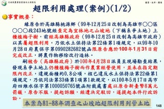 行政院農業委員會水土保持局 優質、效率、團隊
148
事實概要：
緣原告於高雄縣桃源鄉（99年12月25日改制為高雄市○○區
○○○段243地號經查定為宜林地之山坡地（下稱系爭土地）上
種植梅子樹，前經高雄縣政府（99年12月25日改制為高雄市政府）
以其屬超限利用，乃依水土保持法第22條第1項規定，以99年10
月28日府農保字第0990282682號函限原告應於100年1月31日前
完成改正，將農作物移除改行造林。
嗣被告（高雄縣政府）於100年4月28日派員至現場勘查結果，
發現系爭土地上仍種植梅子樹而作農業經營使用，並未在指定期
限內改正，違規面積約0.8公頃，核已違反水土保持法第22條第1
項規定，乃依同法第33條第1項第1款規定，以100年5月17日高市
府四維水保字第1000050765號函附裁處書處以原告新臺幣8萬元
罰鍰，原告不服，提起訴願，經遭決定駁回，遂提起本件行政訴
訟。
超限利用處理(案例)(1/2)
 
