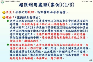 行政院農業委員會水土保持局 優質、效率、團隊
149
主文：原告之訴駁回。訴訟費用由原告負擔。
理由：(僅摘錄主要理由)
系爭土地為宜林地，有農委會水土保持局查定資料成果查詢附
卷可稽，原告既為系爭土地之水土保持義務人，並經前高雄縣
政府以99年10月28日府農保字第0990282682號函明確告知其在
系爭土地種植梅子樹之行為已屬超限利用，並限期應於100年1
月31日前完成改正，自應於期限前將農作物移除，改行造林，
惟卻仍繼續種植梅子樹，原告就其行為有義務且有能力注意，
卻未注意，難謂無過失。
被告於法並無違誤，原告主張被告依水土保持法裁罰原告，有
過當之嫌云云，亦非可採。綜上所述，原告上開主張並不可採。
被告裁處原告8萬元罰鍰，並無違誤，訴願決定予以不受理，
理由雖有未洽，惟其駁回之決論並無二致，仍應予維持。原告
起訴意旨求為撤銷，為無理由，應予駁回。
超限利用處理(案例)(1/3)
 