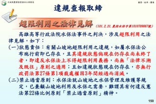 行政院農業委員會水土保持局 優質、效率、團隊
150
違規查報取締
高雄高等行政法院水保法事件之判決，涉及超限利用之法
律見解，如下：
(一)狀態責任：有關山坡地超限利用之違規，如屬水保法公
布施行前即已存在，且其違規狀態倘現在仍存在尚未終了
者，即違反水保法上不得超限利用義務，尚無「法律不溯
及既往」原則之適用；且如違規狀態現在仍存在，亦無行
政罰法第27條第1項裁處權因3年間經過而消滅。
(二)禁止過當原則：水保法就山坡地之水保管理及維護等規
定，已兼顧山坡地利用及水保之需要，難謂其有何違反憲
法第22條比例原則「禁止過當原則」精神。
(101.2.21.農授水保字第1010709067號)
 
