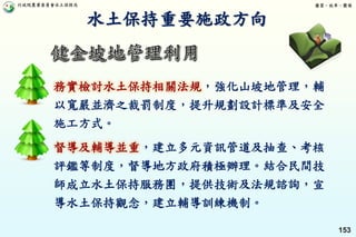 行政院農業委員會水土保持局 優質、效率、團隊
153
務實檢討水土保持相關法規，強化山坡地管理，輔
以寬嚴並濟之裁罰制度，提升規劃設計標準及安全
施工方式。
督導及輔導並重，建立多元資訊管道及抽查、考核
評鑑等制度，督導地方政府積極辦理。結合民間技
師成立水土保持服務團，提供技術及法規諮詢，宣
導水土保持觀念，建立輔導訓練機制。
水土保持重要施政方向
 