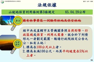 行政院農業委員會水土保持局 優質、效率、團隊
16
山坡地保育利用條例第3條規定 65.04.29公布
國有林事業區、試驗用林地及保安林地
經中央或直轄市主管機關參照自然形勢、行
政區域或保育、利用之需要，就合於下列情
形之一者劃定範圍，報請行政院核定公告之
公、私有土地：
1.標高在100公尺以上者。
2.標高未滿100公尺，而其平均坡度在5％以
上者。
法規依據
自然
條件
身分
 