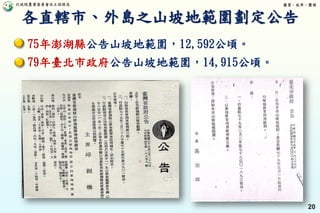 行政院農業委員會水土保持局 優質、效率、團隊
20
75年澎湖縣公告山坡地範圍，12,592公頃。
79年臺北市政府公告山坡地範圍，14,915公頃。
各直轄市、外島之山坡地範圍劃定公告
 