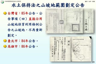 行政院農業委員會水土保持局 優質、效率、團隊
21
台灣省：85年公告。公
告事項（四）直接沿用
山坡地保育利用條例公
告之山坡地，不再重新
劃定。
臺北市：84年公告。
高雄市：86年公告。
水土保持法之山坡地範圍劃定公告
 