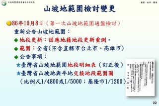 行政院農業委員會水土保持局 優質、效率、團隊
22
86年10月8日（第一次山坡地範圍通盤檢討）
重新公告山坡地範圍：
地段更新：因應地籍地段更新重測。
範圍：全省(不含直轄市台北市、高雄市)
公告事項：
臺灣省山坡地範圍地段明細表（訂正後）。
臺灣省山坡地與平地交接地段範圍圖
（比例尺1/4800或1/5000；基隆市1/1200）。
山坡地範圍檢討變更
 