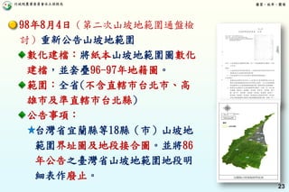 行政院農業委員會水土保持局 優質、效率、團隊
23
98年8月4日（第二次山坡地範圍通盤檢
討）重新公告山坡地範圍
數化建檔：將紙本山坡地範圍圖數化
建檔，並套疊96-97年地籍圖。
範圍：全省(不含直轄市台北市、高
雄市及準直轄市台北縣)
公告事項：
台灣省宜蘭縣等18縣（市）山坡地
範圍界址圖及地段接合圖。並將86
年公告之臺灣省山坡地範圍地段明
細表作廢止。
 