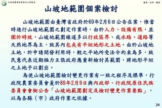 行政院農業委員會水土保持局 優質、效率、團隊
24
山坡地範圍由臺灣省政府於69年2月6日公告在案，惟當
時進行山坡地範圍之劃定作業時，由於人力、設備有限，並
囿於時效，山坡地範圍線遂多以行政區界、或水路、道路等
天然地界為主，致其內包夾有平坦地形之土地。由於山坡地
土地，於申請開發利用時，較之平地所受法令約束為多，致
民意代表近期極力主張政府應重新檢討其範圍，將地形平坦
之土地予以劃出。
為使山坡地範圍檢討變更作業有一致之程序及標準，行
政院農業委員會爰於89年2月9日與內政部、行政院原住民族
委員會會銜公告「山坡地範圍劃定及檢討變更作業要點」，
以為各縣（市）政府作業之依據。
山坡地範圍個案檢討
 