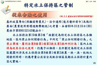 行政院農業委員會水土保持局 優質、效率、團隊
25
特定水土保持區之管制
基於政策導向(照顧弱勢農民)、法令適用(後另優於前令)及執行
層面(農業使用對環境衝擊較低)之考量，本會89年10月16日(89)
農林字第890152143號函示：
水土保持法第19條第2項「經劃定為特定水土保持區之各類
地區，區內禁止任何開發行為」中所定「禁止任何開發行為」之
禁止事項，屬同法第8條第1項第3款至第5款所列行為；區內土地
得為從來合法之使用，仍應予以維持。至於劃定為特定水土保持
區範圍內涉及水土保持法第8條第1項第2款農、林、漁、牧地之
開發利用時，仍應考量公共安全及配合該區長期水土保持計畫內
容之實施。
(94.3.2.農授水保字第0941840087號)
 