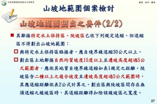 行政院農業委員會水土保持局 優質、效率、團隊
27
山坡地範圍個案檢討
 其鄰接特定水土保持區、陡坡區已依下列規定退縮。但退縮
區不得劃出山坡地範圍：
 與特定水土保持區臨接者，應自境界線退縮30公尺以上。
 劃出區土地鄰接自然均質坡度15度以上且邊坡高度超過5公
尺範圍者，應依其地質自境界線退縮如表1規定之距離。陡
坡區含二種以上之複合坡度且邊坡高度超過5公尺範圍時，
其應退縮距離依表2公式計算之。劃出區與陡坡區間存在無
須退縮之緩坡區時，其退縮距離得扣除該緩坡區之寬度。
 